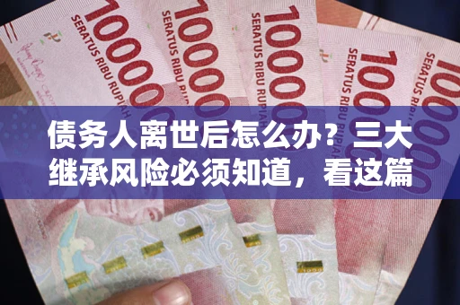 武汉债务人离世后怎么办？三大继承风险必须知道，看这篇就够了
